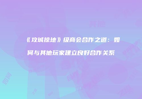 《攻城掠地》级商会合作之道：如何与其他玩家建立良好合作关系