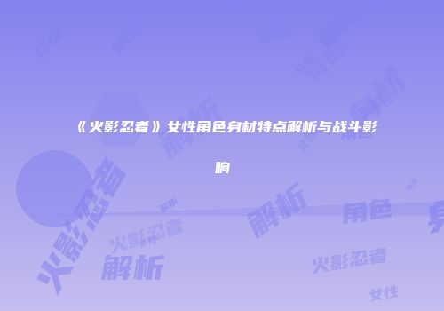 《火影忍者》女性角色身材特点解析与战斗影响