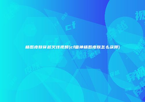 杨戬皮肤穿越火线视频(cf雷神杨戬皮肤怎么获得)