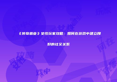 《传奇霸业》女性玩家攻略：如何在游戏中建立良好的社交关系