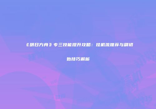 《明日方舟》专三技能提升攻略：挂机流推荐与刷初始技巧解析