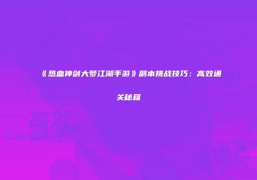 《热血神剑大梦江湖手游》副本挑战技巧：高效通关秘籍