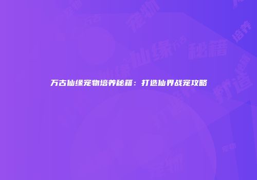 万古仙缘宠物培养秘籍：打造仙界战宠攻略