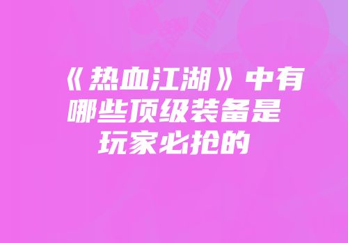《热血江湖》中有哪些顶级装备是玩家必抢的
