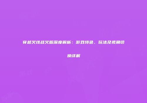 穿越火线战火版深度解析：游戏特色、玩法及视角切换详解