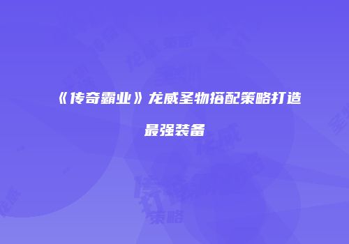 《传奇霸业》龙威圣物搭配策略打造最强装备
