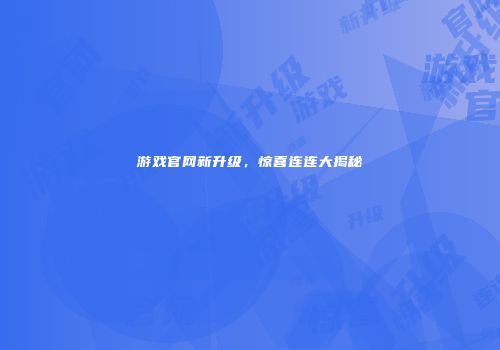 游戏官网新升级，惊喜连连大揭秘
