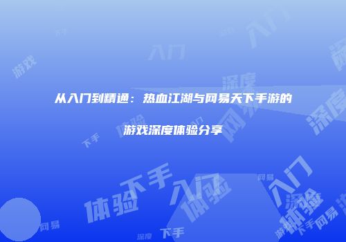 从入门到精通：热血江湖与网易天下手游的游戏深度体验分享