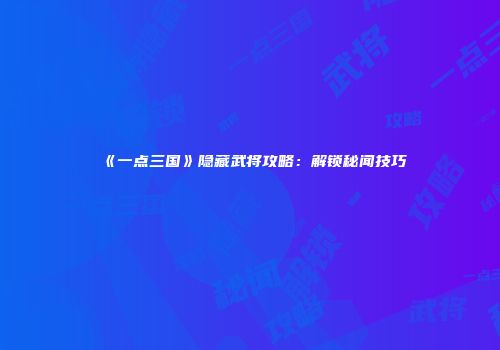 《一点三国》隐藏武将攻略：解锁秘闻技巧