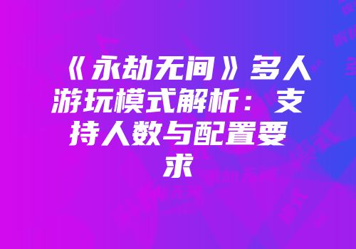 《永劫无间》多人游玩模式解析：支持人数与配置要求
