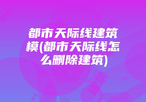 都市天际线建筑模(都市天际线怎么删除建筑)