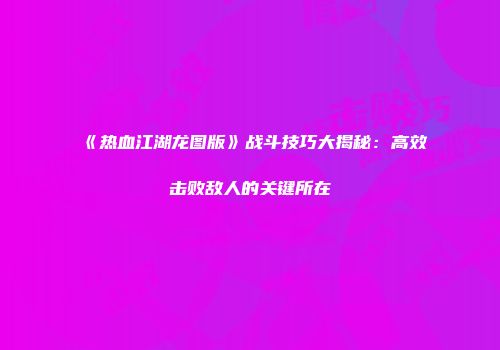 《热血江湖龙图版》战斗技巧大揭秘：高效击败敌人的关键所在