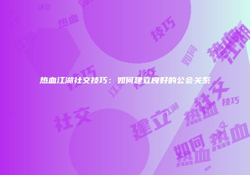 热血江湖社交技巧：如何建立良好的公会关系