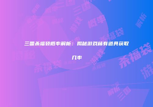 三国杀福袋概率解析：揭秘游戏稀有道具获取几率