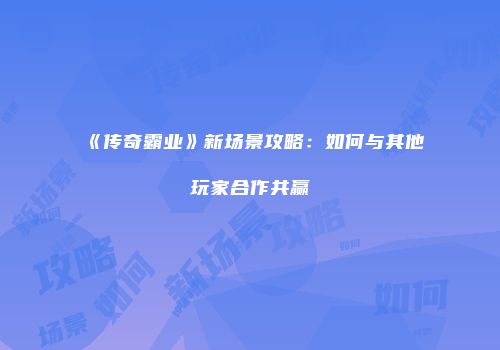 《传奇霸业》新场景攻略：如何与其他玩家合作共赢