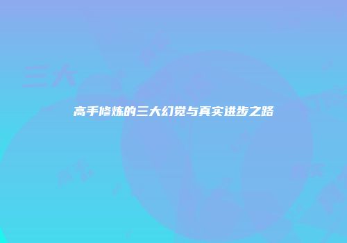 高手修炼的三大幻觉与真实进步之路