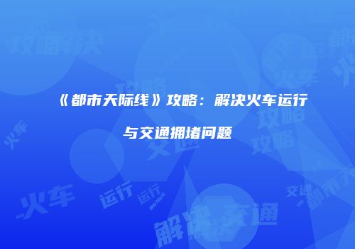《都市天际线》攻略：解决火车运行与交通拥堵问题