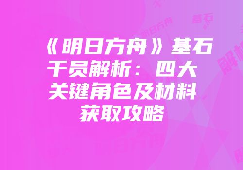 《明日方舟》基石干员解析：四大关键角色及材料获取攻略