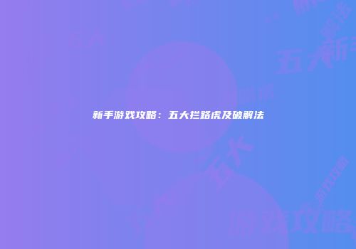 新手游戏攻略：五大拦路虎及破解法
