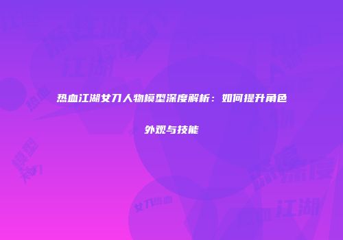 热血江湖女刀人物模型深度解析：如何提升角色外观与技能