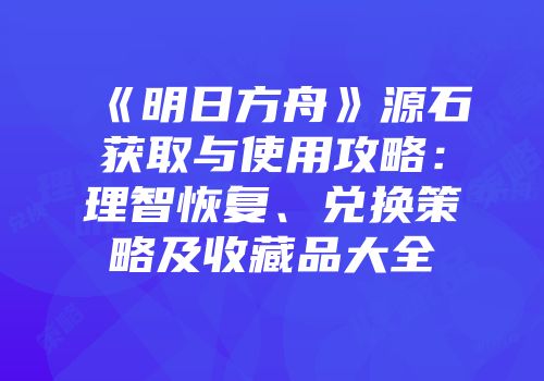 《明日方舟》源石获取与使用攻略：理智恢复、兑换策略及收藏品大全