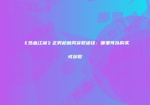 《热血江湖》正男枪披风获取途径：哪里可以购买或获取