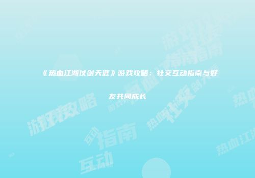 《热血江湖仗剑天涯》游戏攻略：社交互动指南与好友共同成长