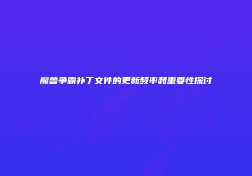 魔兽争霸补丁文件的更新频率和重要性探讨