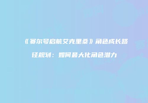 《赛尔号启航艾克里桑》角色成长路径规划：如何最大化角色潜力