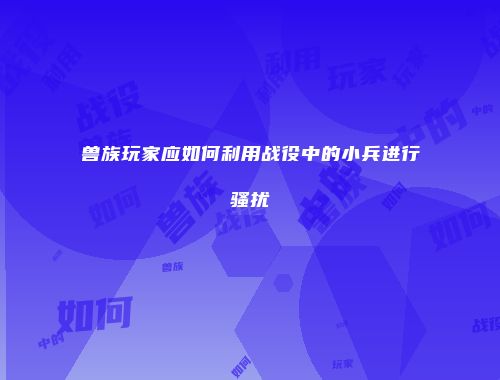 兽族玩家应如何利用战役中的小兵进行骚扰