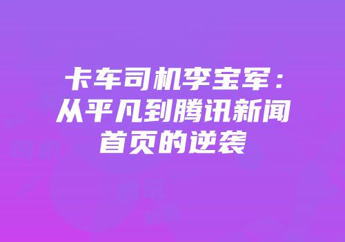 卡车司机李宝军：从平凡到腾讯新闻首页的逆袭