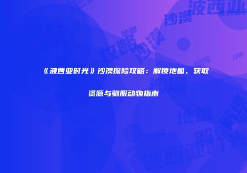 《波西亚时光》沙漠探险攻略：解锁地图、获取资源与驯服动物指南