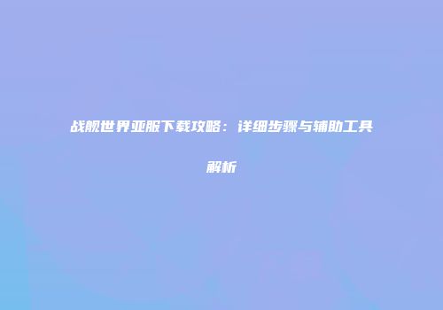 战舰世界亚服下载攻略：详细步骤与辅助工具解析