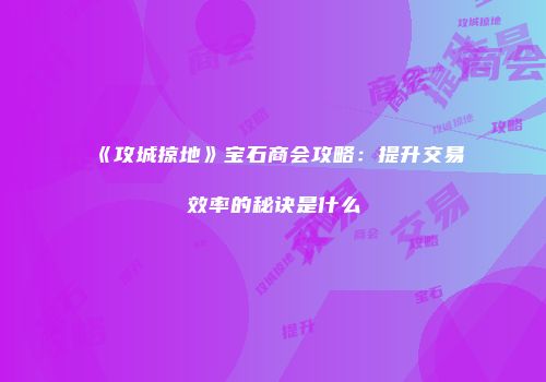 《攻城掠地》宝石商会攻略：提升交易效率的秘诀是什么