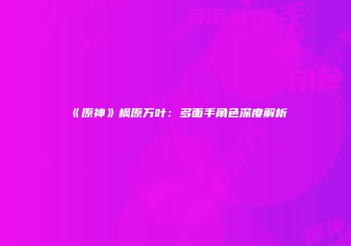《原神》枫原万叶：多面手角色深度解析