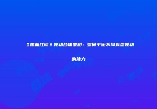 《热血江湖》宠物合体策略：如何平衡不同类型宠物的能力