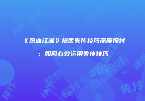 《热血江湖》枪客失传技巧深度探讨：如何有效运用失传技巧