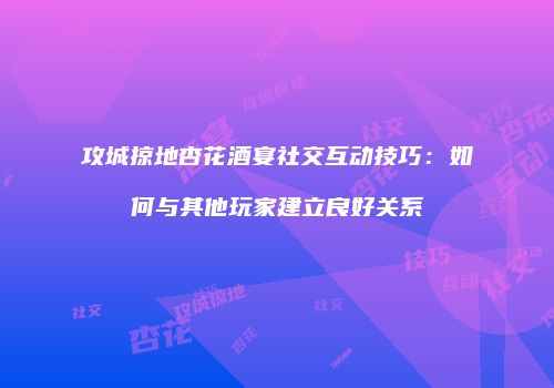 攻城掠地杏花酒宴社交互动技巧：如何与其他玩家建立良好关系