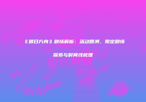 《明日方舟》剧情解析：活动回溯、限定剧情探索与时间线梳理