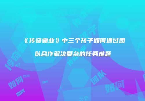 《传奇霸业》中三个孩子如何通过团队合作解决复杂的任务难题
