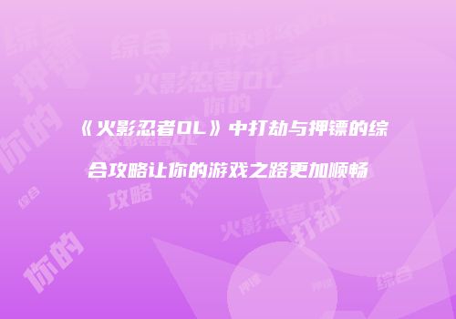《火影忍者OL》中打劫与押镖的综合攻略让你的游戏之路更加顺畅
