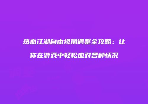 热血江湖自由视角调整全攻略：让你在游戏中轻松应对各种情况