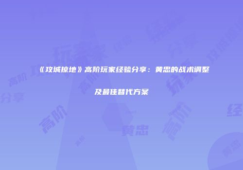 《攻城掠地》高阶玩家经验分享:黄忠的战术调整及最佳替代方案