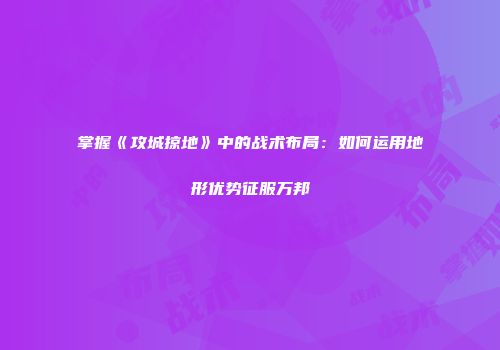 掌握《攻城掠地》中的战术布局:如何运用地形优势征服万邦