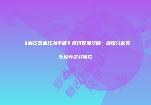 《复古热血江湖手游》经济管理攻略：合理分配资源提升游戏体验