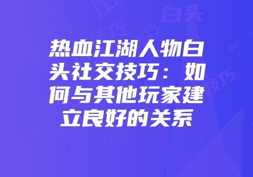 热血江湖人物白头社交技巧：如何与其他玩家建立良好的关系