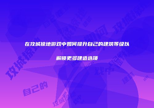 在攻城掠地游戏中如何提升自己的建筑等级以解锁更多建造选项