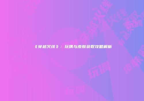 《穿越火线》：玩偶与皮肤获取攻略解析