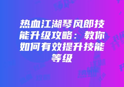 热血江湖琴风郎技能升级攻略:教你如何有效提升技能等级