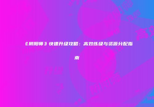 《阴阳师》快速升级攻略：高效练级与资源分配指南